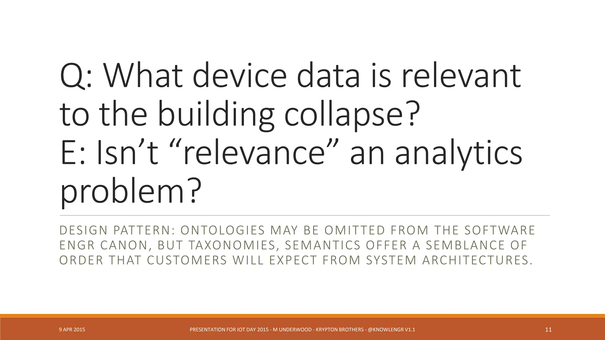 Q: What device data is relevant
to the building collapse?
E: Isn’t “relevance” an analytics
problem?
DESIGN PATTERN: ONTOLOGIES MAY BE OMITTED FROM THE SOFTWARE
ENGR CANON, BUT TAXONOMIES, SEMANTICS OFFER A SEMBLANCE OF
ORDER THAT CUSTOMERS WILL EXPECT FROM SYSTEM ARCHITECTURES.
9 APR 2015 PRESENTATION FOR IOT DAY 2015 - M UNDERWOOD - KRYPTON BROTHERS - @KNOWLENGR V1.2 11
 