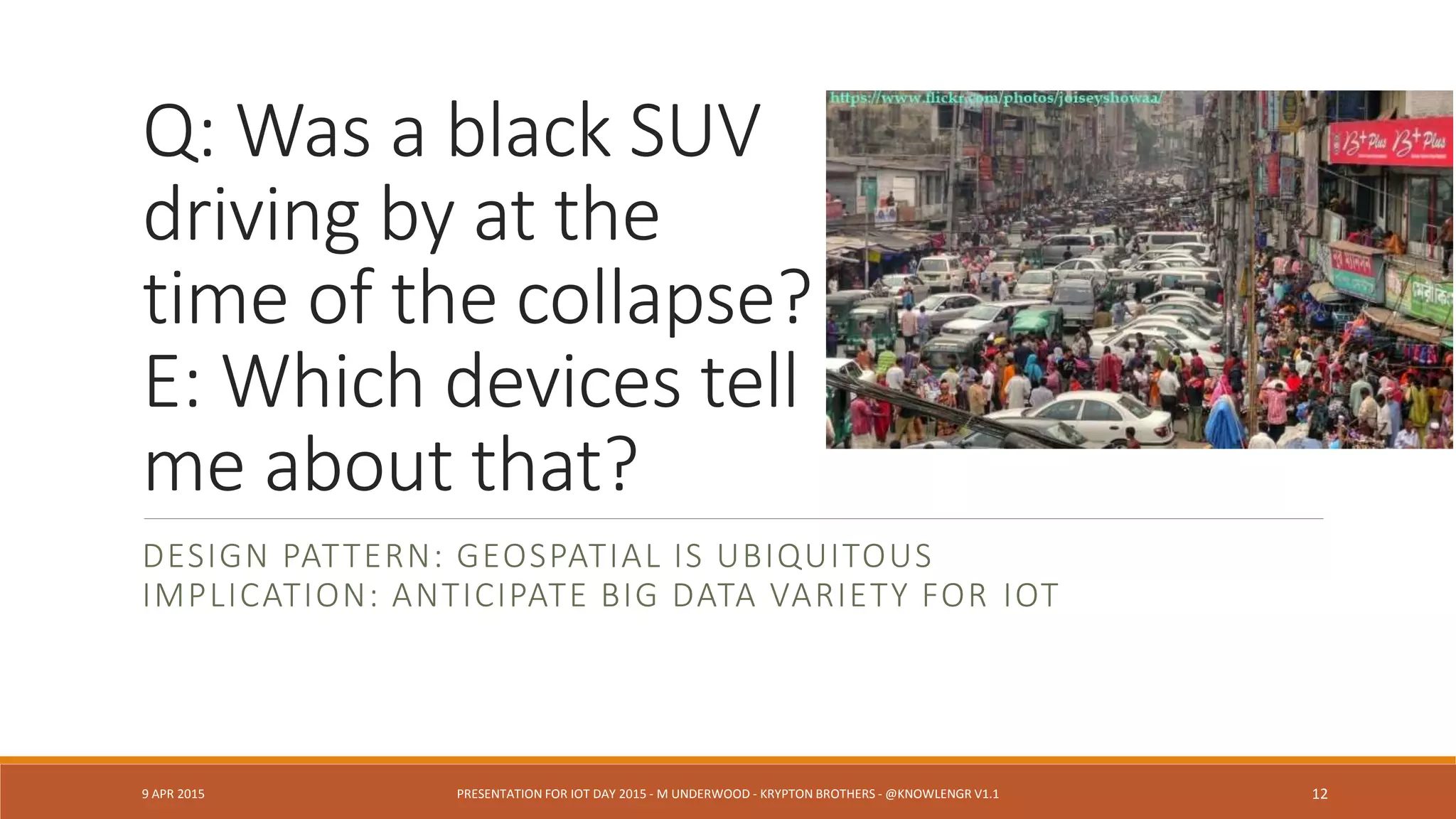Q: Was a black SUV
driving by at the
time of the collapse?
E: Which devices tell
me about that?
DESIGN PATTERN: GEOSPATIAL IS UBIQUITOUS
IMPLICATION: ANTICIPATE BIG DATA VARIETY FOR IOT
9 APR 2015 PRESENTATION FOR IOT DAY 2015 - M UNDERWOOD - KRYPTON BROTHERS - @KNOWLENGR V1.2 12
 