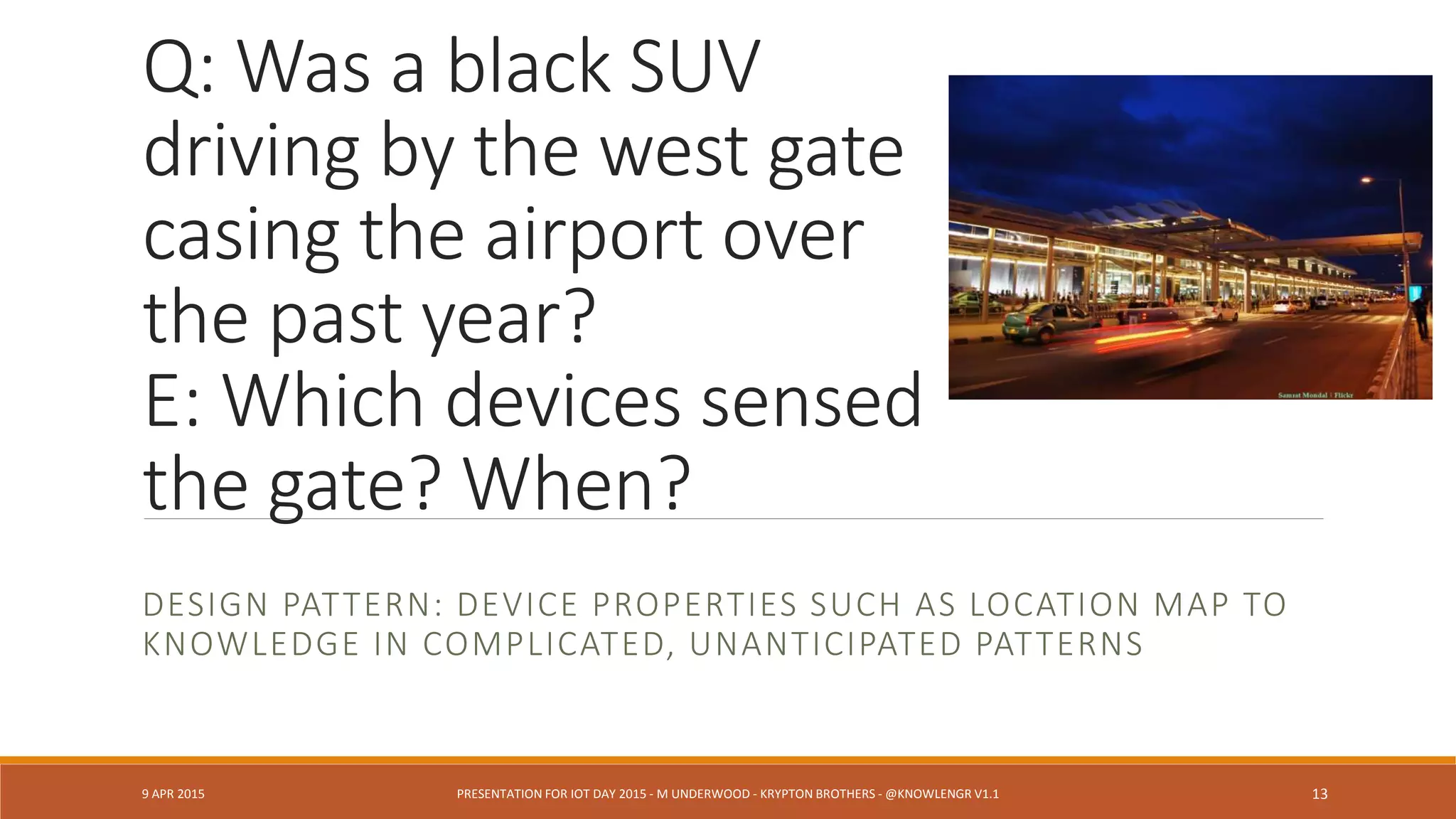 Q: Was a black SUV
driving by the west gate
casing the airport over
the past year?
E: Which devices sensed
the gate? When?
DESIGN PATTERN: DEVICE PROPERTIES SUCH AS LOCATION MAP TO
KNOWLEDGE IN COMPLICATED, UNANTICIPATED PATTERNS
9 APR 2015 PRESENTATION FOR IOT DAY 2015 - M UNDERWOOD - KRYPTON BROTHERS - @KNOWLENGR V1.2 13
 