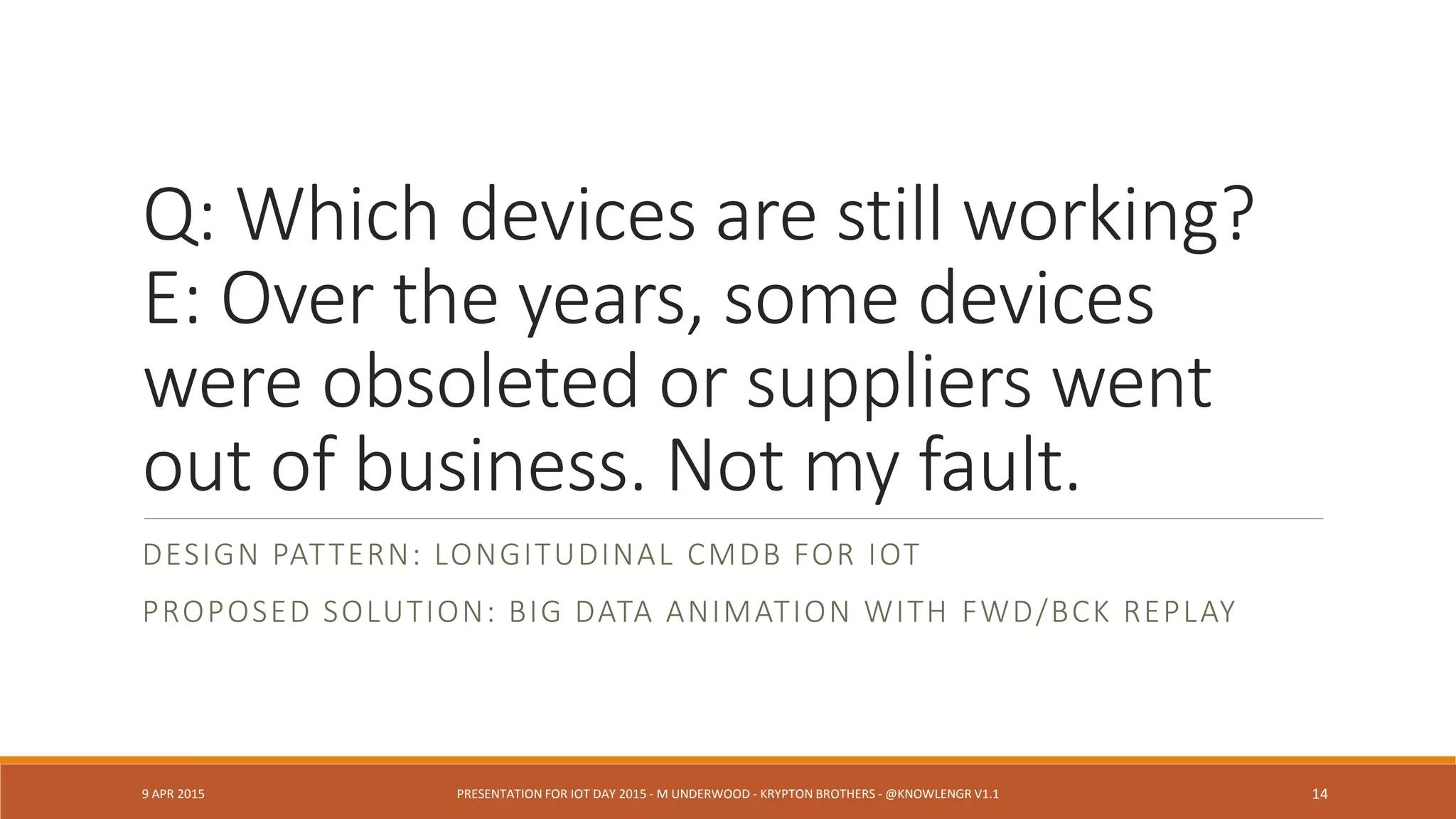 Q: Which devices are still working?
E: Over the years, some devices
were obsoleted or suppliers went
out of business. Not my fault.
DESIGN PATTERN: LONGITUDINAL CMDB FOR IOT
PROPOSED SOLUTION: BIG DATA ANIMATION WITH FWD/BCK REPLAY
9 APR 2015 PRESENTATION FOR IOT DAY 2015 - M UNDERWOOD - KRYPTON BROTHERS - @KNOWLENGR V1.2 14
 