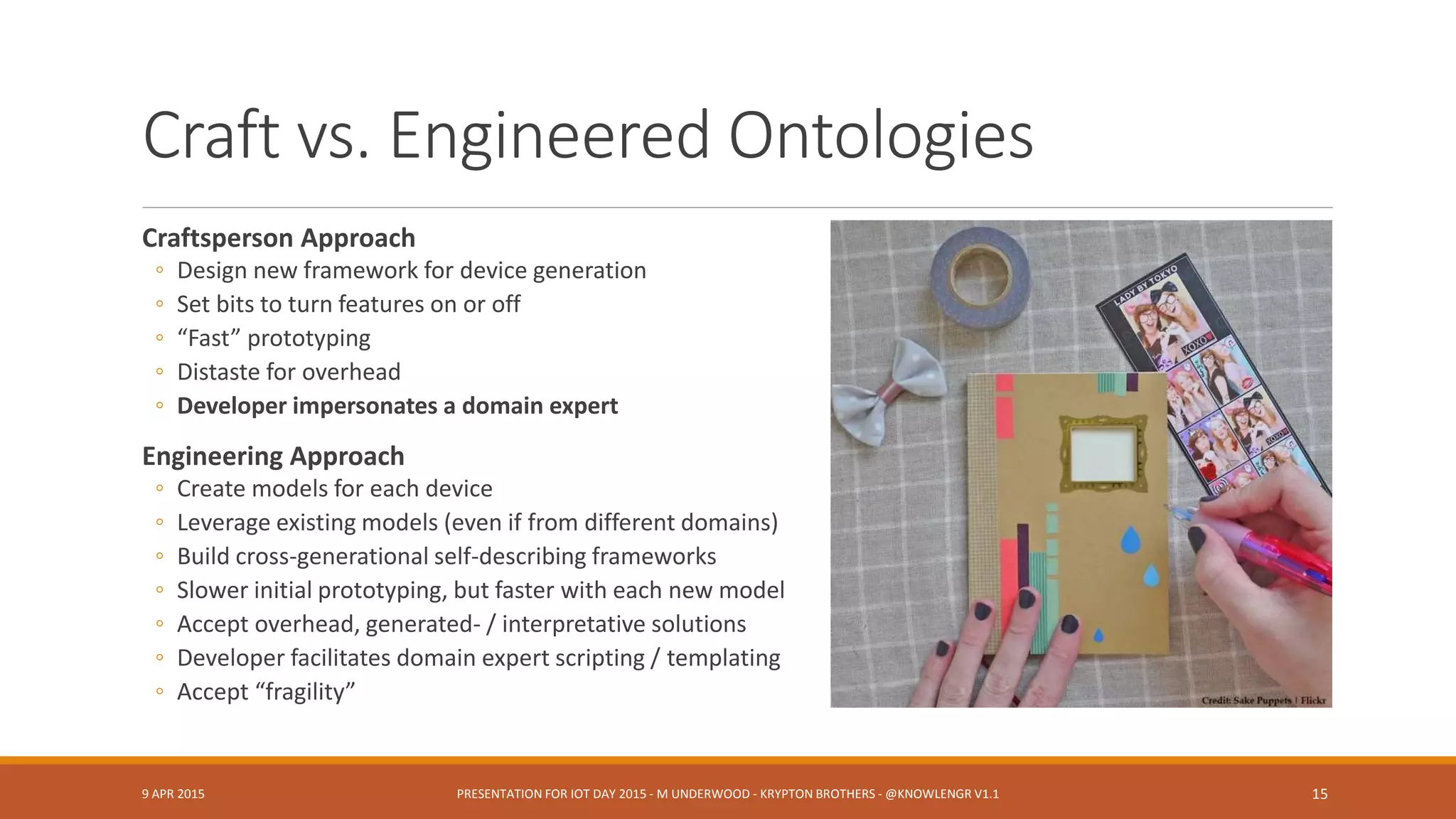 Craft vs. Engineered Ontologies
Craftsperson Approach
◦ Design new framework for device generation
◦ Set bits to turn features on or off
◦ “Fast” prototyping
◦ Distaste for overhead
◦ Developer impersonates a domain expert
Engineering Approach
◦ Create models for each device
◦ Leverage existing models (even if from different domains)
◦ Build cross-generational self-describing frameworks
◦ Slower initial prototyping, but faster with each new model
◦ Accept overhead, generated- / interpretative solutions
◦ Developer facilitates domain expert scripting / templating
◦ Accept “fragility”
9 APR 2015 PRESENTATION FOR IOT DAY 2015 - M UNDERWOOD - KRYPTON BROTHERS - @KNOWLENGR V1.2 15
 