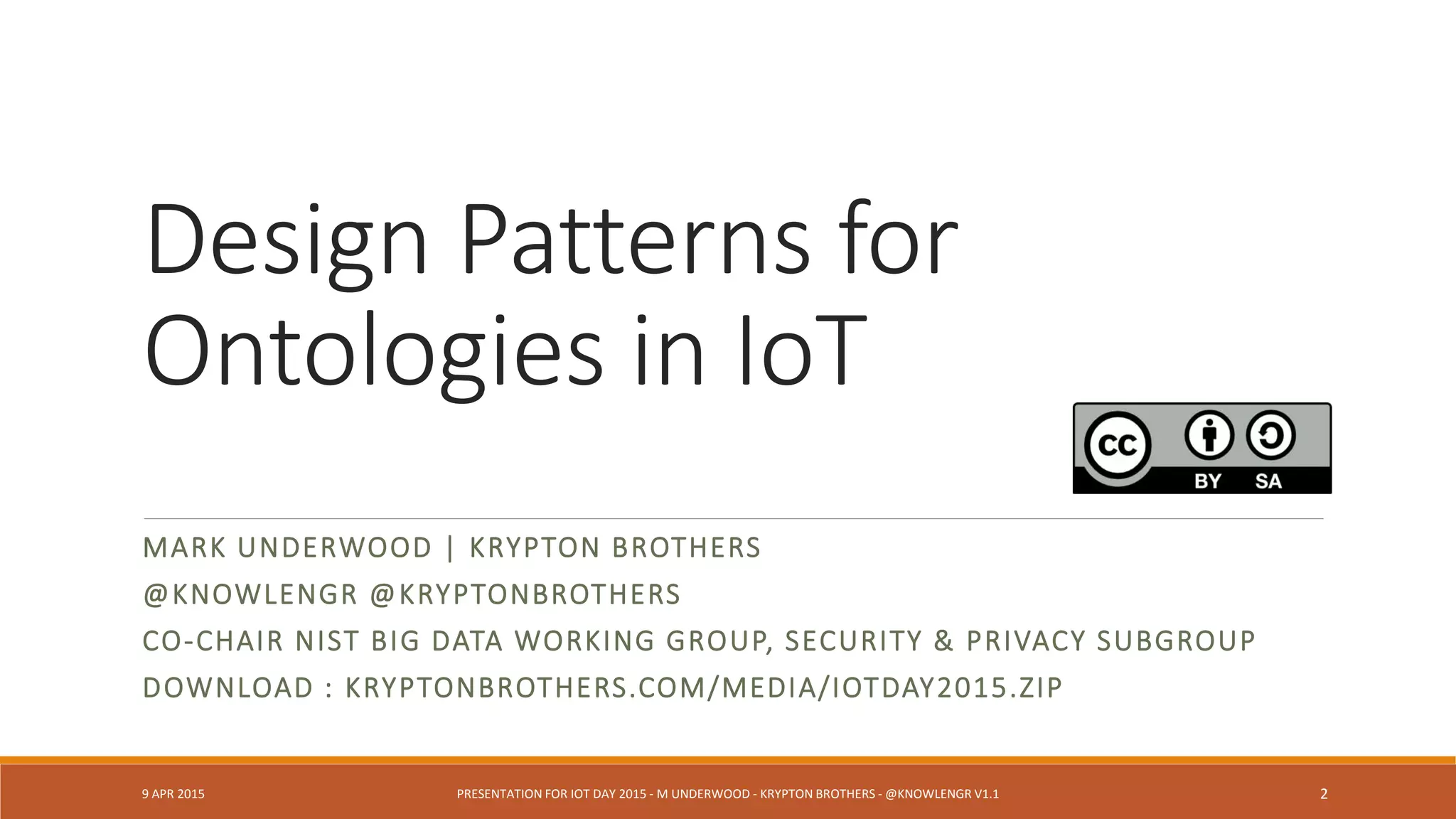 Design Patterns for
Ontologies in IoT
MARK UNDERWOOD | KRYPTON BROTHERS
@KNOWLENGR @KRYPTONBROTHERS
CO-CHAIR NIST BIG DATA WORKING GROUP, SECURITY & PRIVACY SUBGROUP
DOWNLOAD : KRYPTONBROTHERS.COM/MEDIA/IOTDAY2015.ZIP
9 APR 2015 PRESENTATION FOR IOT DAY 2015 - M UNDERWOOD - KRYPTON BROTHERS - @KNOWLENGR V1.2 2
 