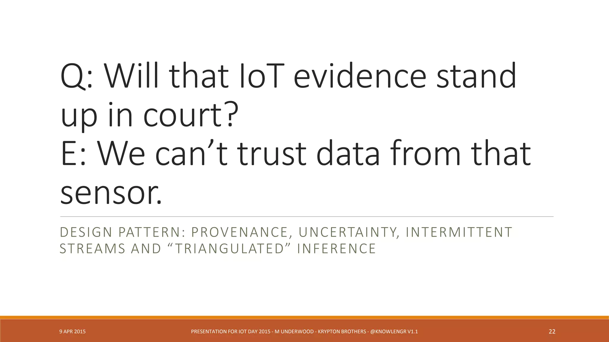 Q: Who is that in the video? (What
did the detection?)
E: Am I legally able to fuse data
needed to answer?
DESIGN PATTERN: PRIVACY ISSUES INFUSE IOT UBIQUITY
9 APR 2015 PRESENTATION FOR IOT DAY 2015 - M UNDERWOOD - KRYPTON BROTHERS - @KNOWLENGR V1.2 22
 