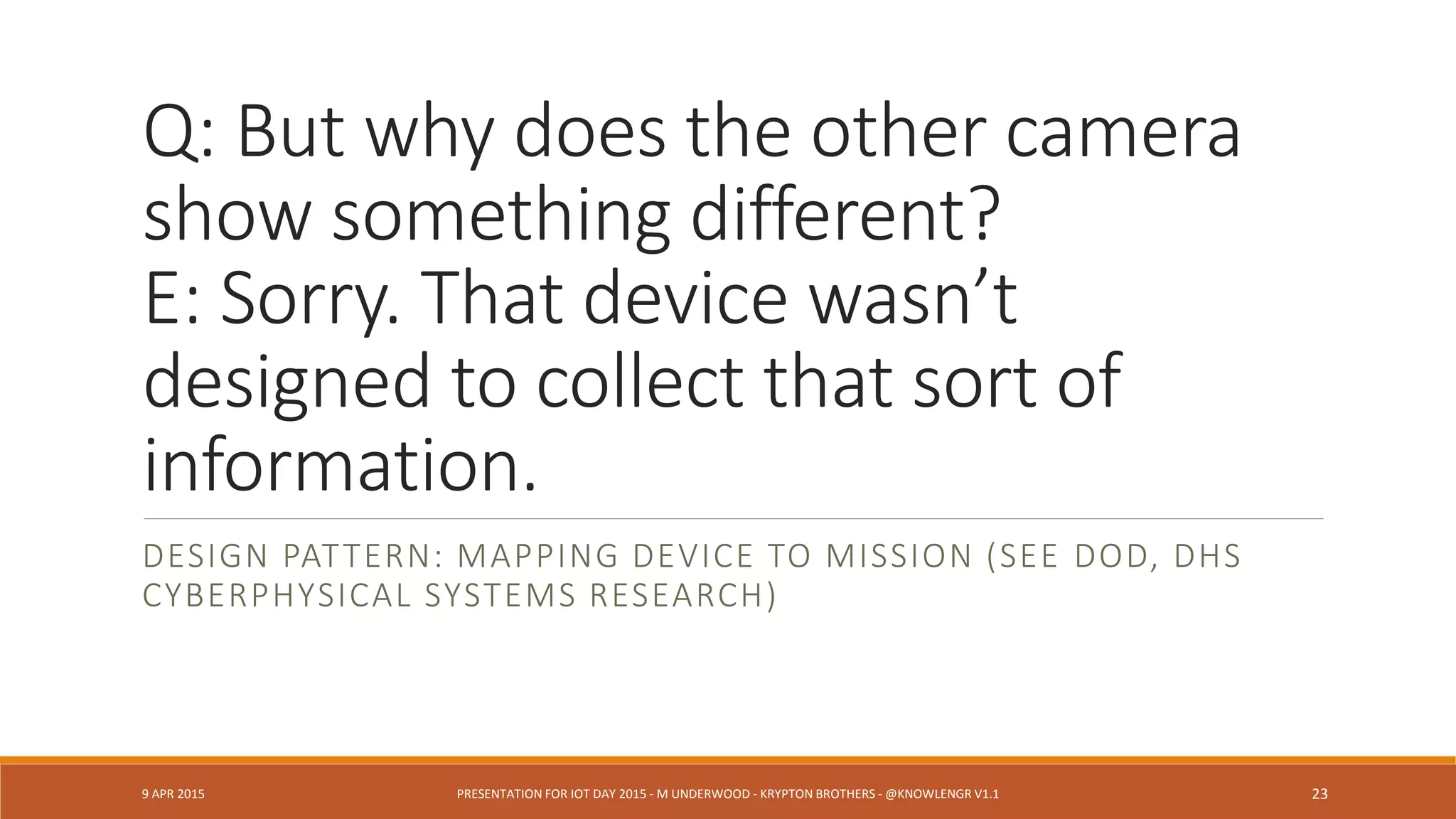 Q: Will that IoT evidence stand
up in court?
E: We can’t trust data from that
sensor.
DESIGN PATTERN: PROVENANCE, UNCERTAINTY, INTERMITTENT
STREAMS AND “TRIANGULATED” INFERENCE
9 APR 2015 PRESENTATION FOR IOT DAY 2015 - M UNDERWOOD - KRYPTON BROTHERS - @KNOWLENGR V1.2 23
 