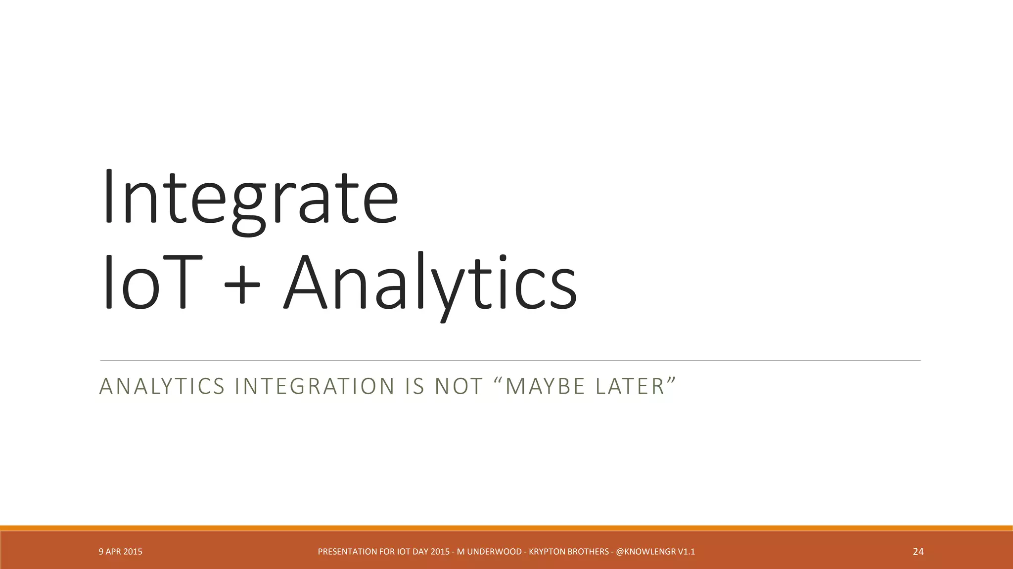 Q: But why does the other camera
show something different?
E: Sorry. That device wasn’t
designed to collect that sort of
information.
DESIGN PATTERN: MAPPING DEVICE TO MISSION (SEE DOD, DHS
CYBERPHYSICAL SYSTEMS RESEARCH)
9 APR 2015 PRESENTATION FOR IOT DAY 2015 - M UNDERWOOD - KRYPTON BROTHERS - @KNOWLENGR V1.2 24
 