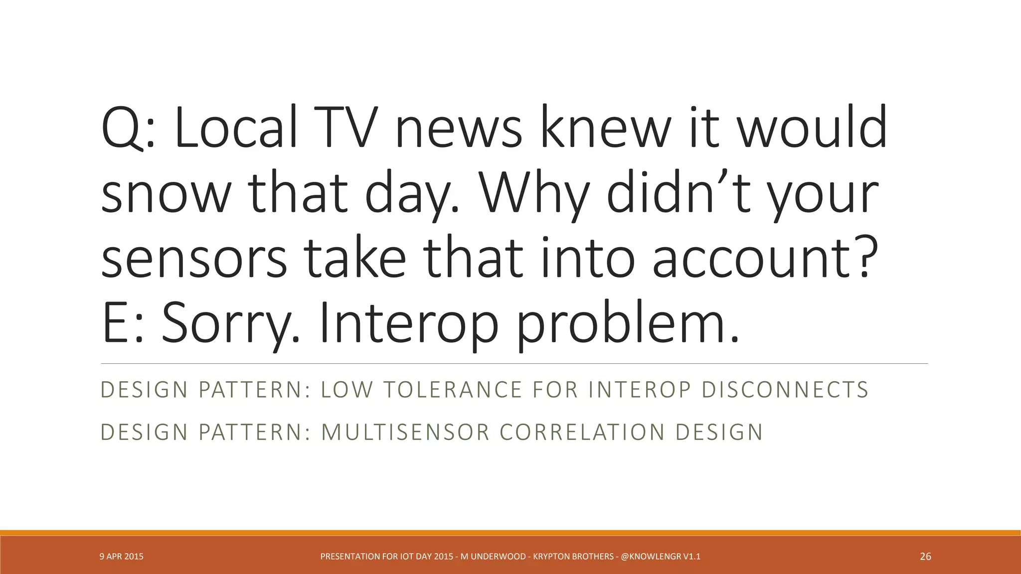 Q: Why don’t you have
data for 10:23A the day
of the collapse?
E: Sorry. That sensor’s
data is aggregated.
DESIGN PATTERN: METAKNOWLEDGE ABOUT DEVICE GRANULARITY
AND EDGE COMPUTATION
9 APR 2015 PRESENTATION FOR IOT DAY 2015 - M UNDERWOOD - KRYPTON BROTHERS - @KNOWLENGR V1.2 26
 