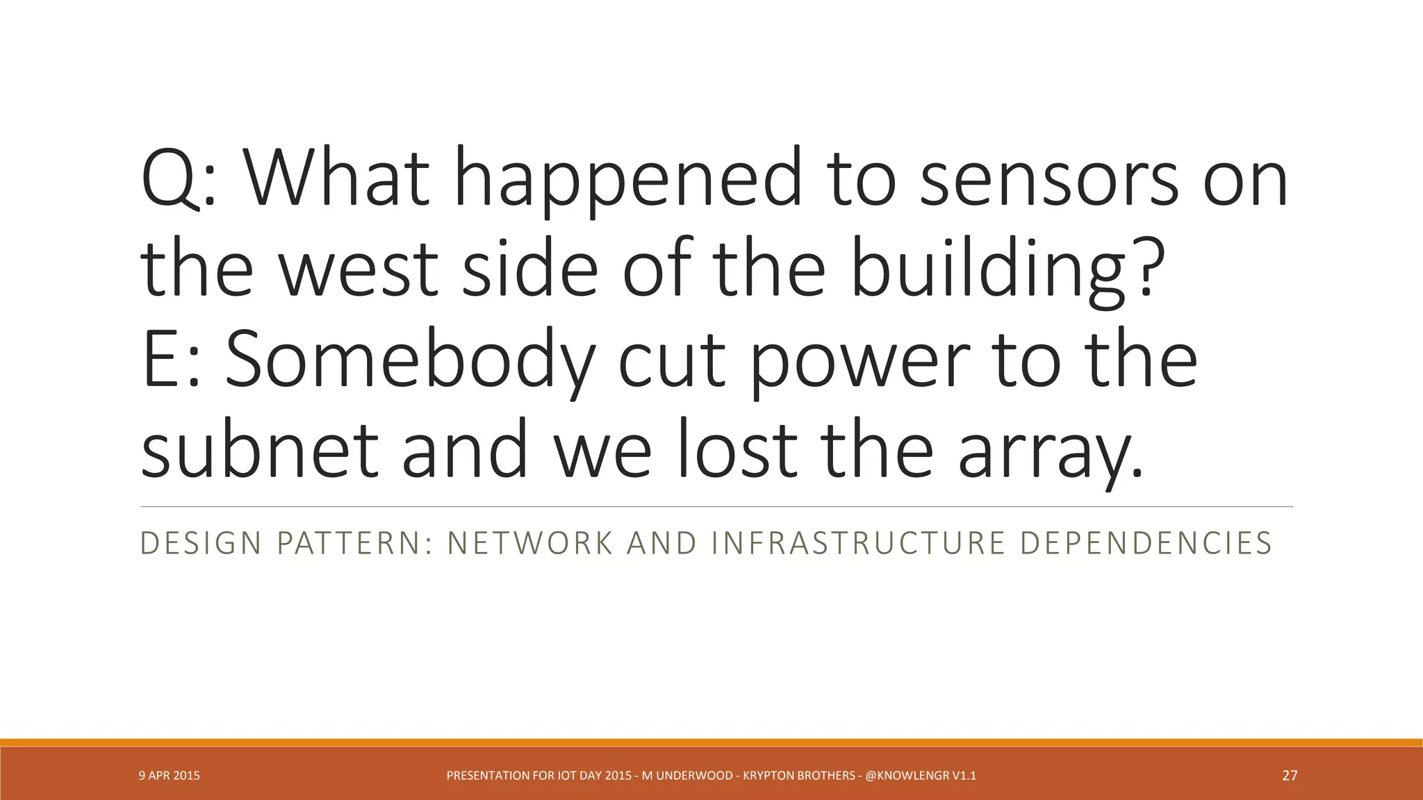 Q: Local TV news knew it would
snow that day. Why didn’t your
sensors take that into account?
E: Sorry. Interop problem.
DESIGN PATTERN: LOW TOLERANCE FOR INTEROP DISCONNECTS
DESIGN PATTERN: MULTISENSOR CORRELATION DESIGN
9 APR 2015 PRESENTATION FOR IOT DAY 2015 - M UNDERWOOD - KRYPTON BROTHERS - @KNOWLENGR V1.2 27
 