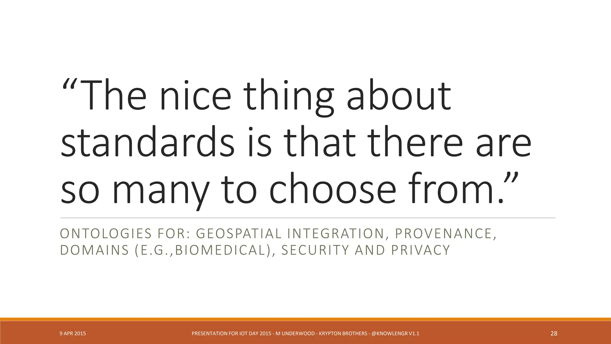 Q: What happened to sensors on
the west side of the building?
E: Somebody cut power to the
subnet and we lost the array.
DESIGN PATTERN: NETWORK AND INFRASTRUCTURE DEPENDENCIES
9 APR 2015 PRESENTATION FOR IOT DAY 2015 - M UNDERWOOD - KRYPTON BROTHERS - @KNOWLENGR V1.2 28
 