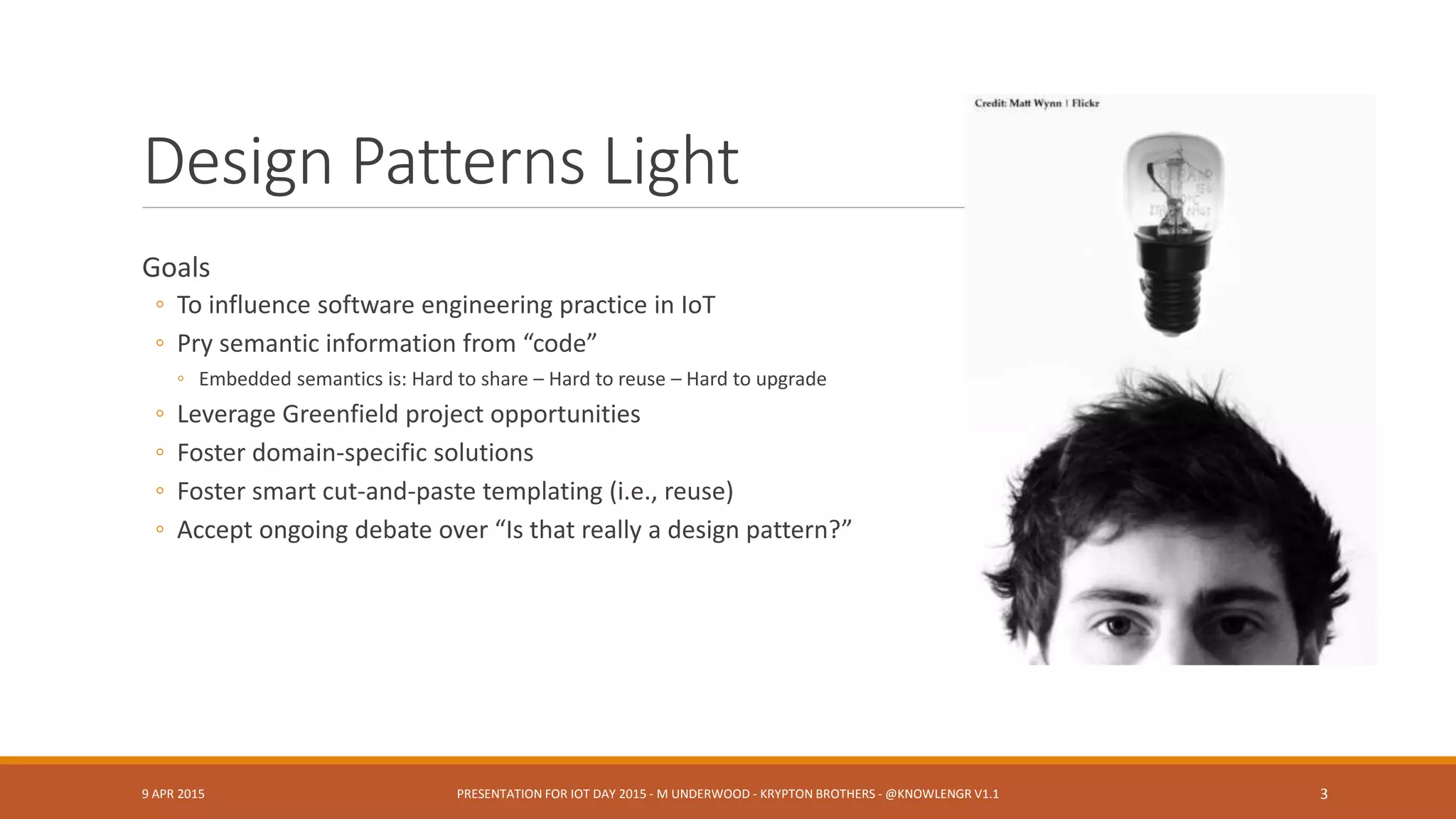 Design Patterns Light
Goals
◦ To influence software engineering practice in IoT
◦ Pry semantic information from “code”
◦ Embedded semantics is: Hard to share – Hard to reuse – Hard to upgrade
◦ Leverage Greenfield project opportunities
◦ Foster domain-specific solutions
◦ Foster smart cut-and-paste templating (i.e., reuse)
◦ Accept ongoing debate over “Is that really a design pattern?”
9 APR 2015 PRESENTATION FOR IOT DAY 2015 - M UNDERWOOD - KRYPTON BROTHERS - @KNOWLENGR V1.2 3
 