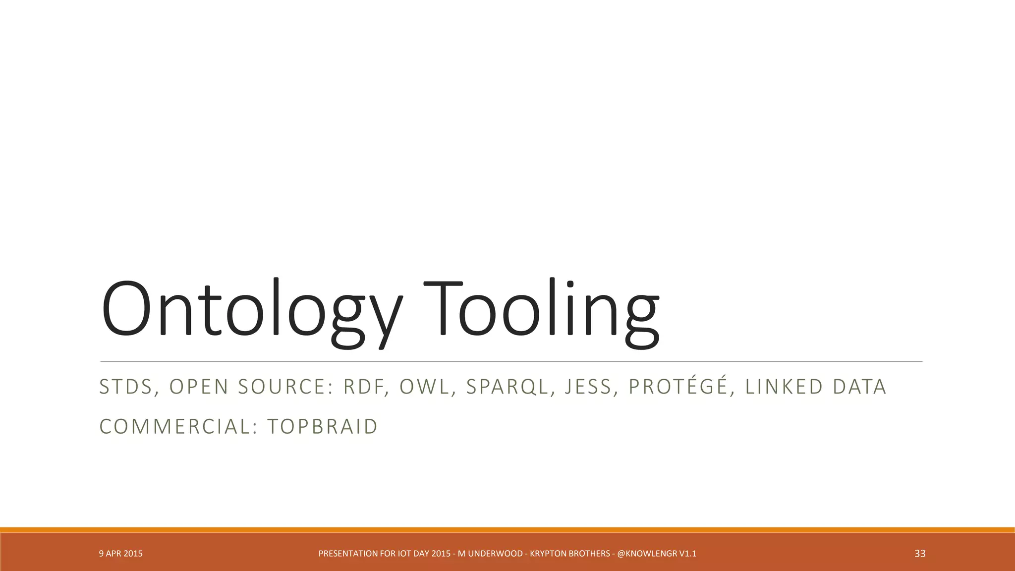 Ontology Needs Exposed by Fusion Tasks
◦ Challenges in time base and synchronization (sampled vs. “continuous”
streams)
◦ Dissimilar Event frameworks (see Complex Event Processing models)
◦ Changes in one sensor technology affect fused sensor streams
◦ Connecting static data (e.g., GPS) to streams (e.g., video)
◦ Recreation scenarios for simulation, test, audit, forensics (-> Big Data
frameworks)
9 APR 2015 PRESENTATION FOR IOT DAY 2015 - M UNDERWOOD - KRYPTON BROTHERS - @KNOWLENGR V1.2 33
 