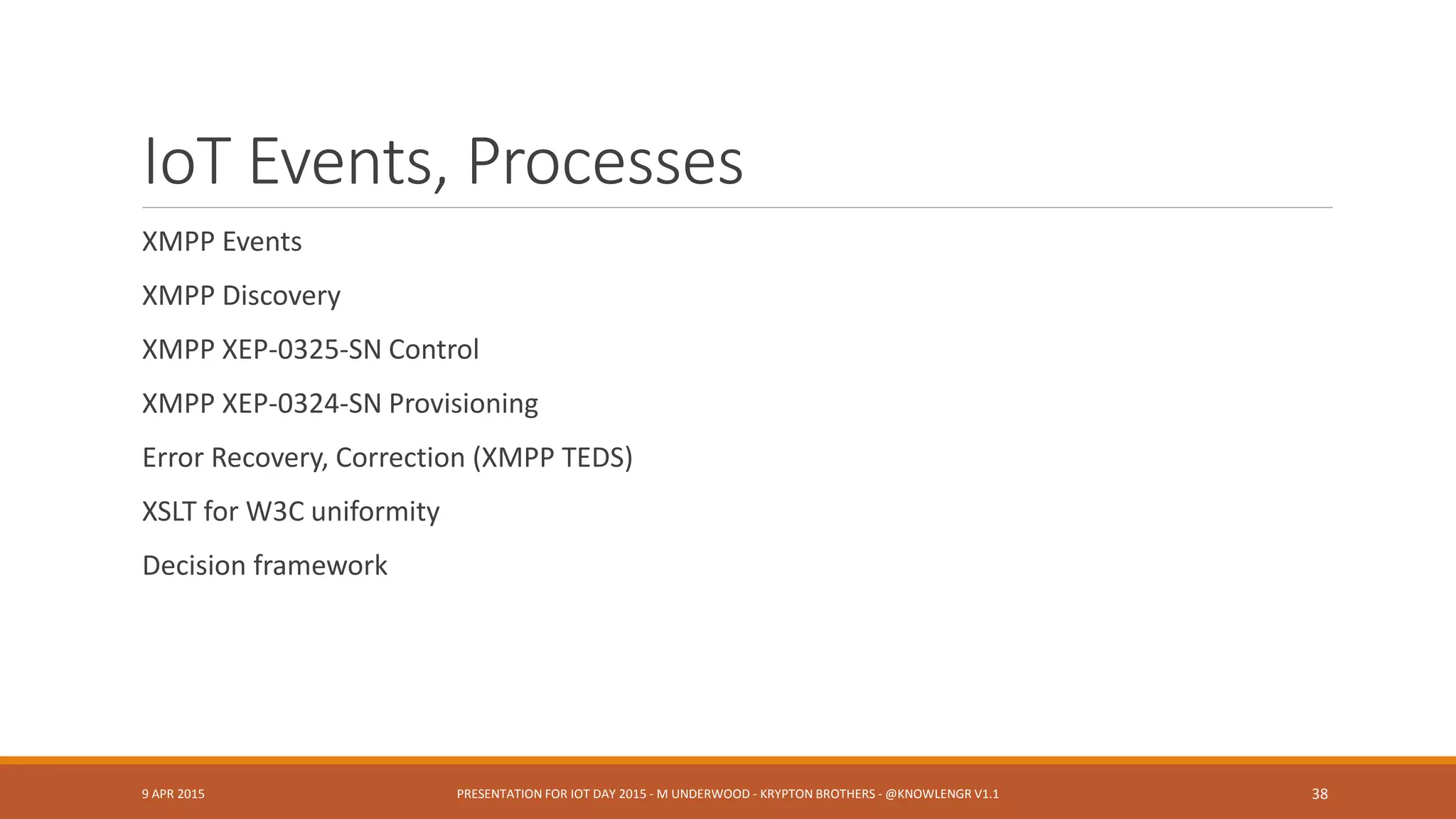 Related Threads
Process Specification Language (Gruninger)
Constrained Application Protocol CoAP (Miller)
Complex Event Processing
Domain Specific Languages
Decentralized (edge aggregation or preprocessing)
Abstract Services (from XMPP): Federation, Gateway, “Direct I/O,” Concentration
SENSEI & other EU initiatives
Simulation, Prototyping and Test Environments
DoD fusion, composable services
9 APR 2015 PRESENTATION FOR IOT DAY 2015 - M UNDERWOOD - KRYPTON BROTHERS - @KNOWLENGR V1.2 38
 