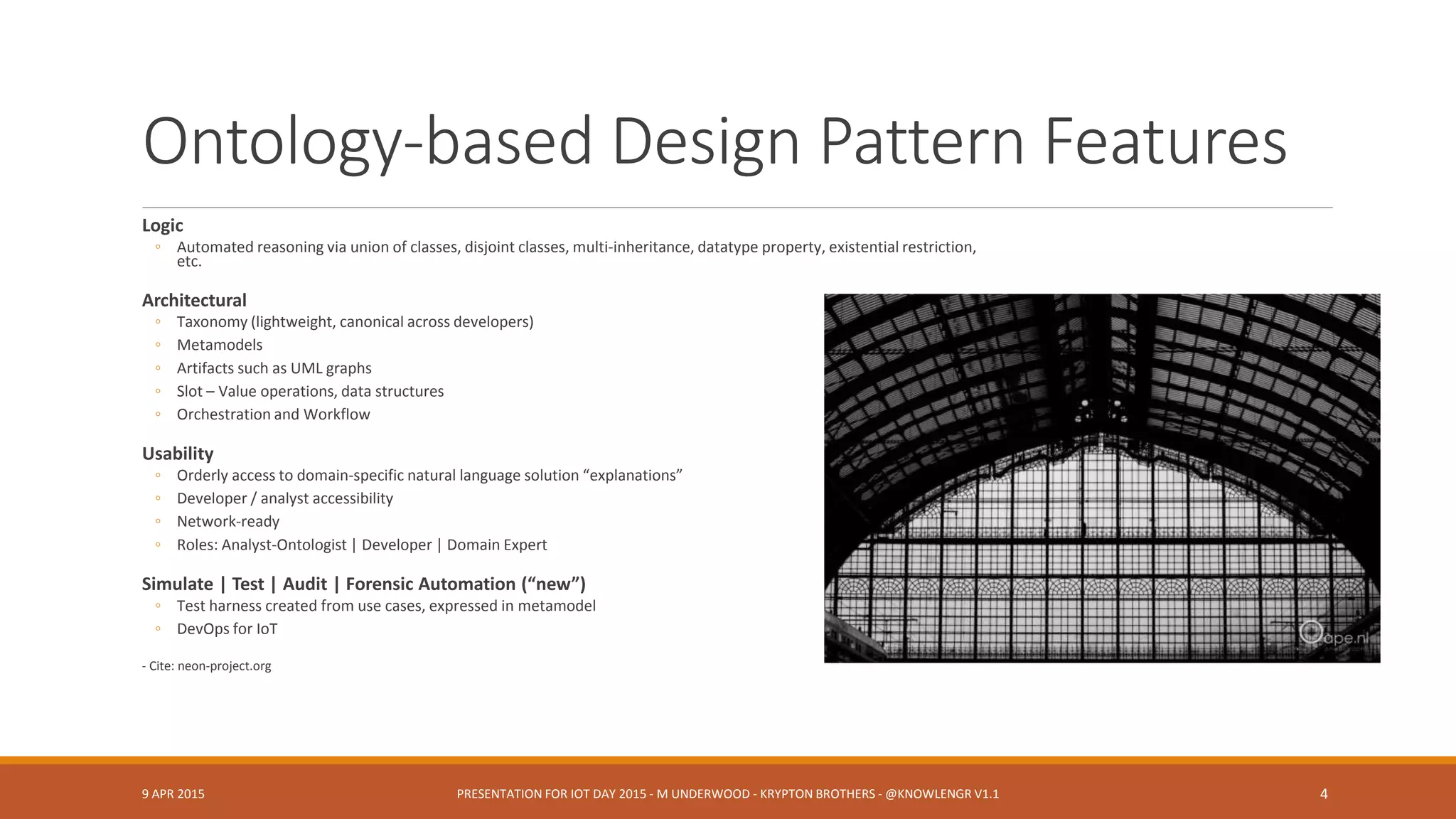 Ontology-based Design Pattern Features
Logic
◦ Automated reasoning via union of classes, disjoint classes, multi-inheritance, datatype property, existential restriction,
etc.
Architectural
◦ Taxonomy (lightweight, canonical across developers)
◦ Metamodels
◦ Artifacts such as UML graphs
◦ Slot – Value operations, data structures
◦ Orchestration and Workflow
Usability
◦ Orderly access to domain-specific natural language solution “explanations”
◦ Developer / analyst accessibility
◦ Network-ready
◦ Roles: Analyst-Ontologist | Developer | Domain Expert
Simulate | Test | Audit | Forensic Automation (“new”)
◦ Test harness created from use cases, expressed in metamodel
◦ DevOps for IoT
- Cite: neon-project.org
9 APR 2015 PRESENTATION FOR IOT DAY 2015 - M UNDERWOOD - KRYPTON BROTHERS - @KNOWLENGR V1.2 4
 