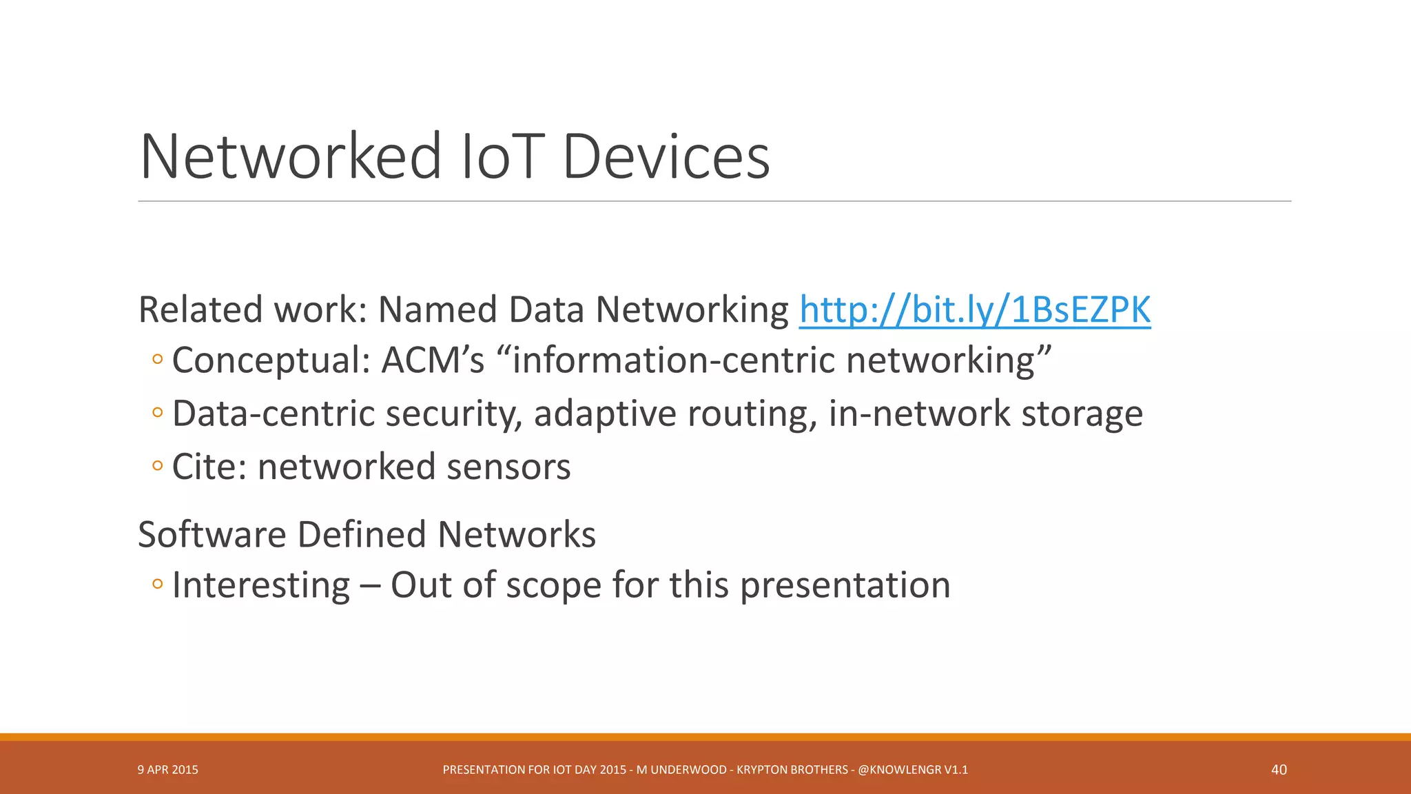 IoT Objects, Things (Examples)
Battery-powered Sensors (XMPP XEP-0000-SN)
Concentrators (XMPP XEP-0326-SN) (Miller, Voas)
Actuators
Communication Channels (Voas)
Smart Transducers, Transducer Electronic Data Sheets (21451)
◦ Self-ID, self-describing, time- location-aware, networked, resident metadata
◦ Require sub-ontologies?
9 APR 2015 PRESENTATION FOR IOT DAY 2015 - M UNDERWOOD - KRYPTON BROTHERS - @KNOWLENGR V1.2 40
 