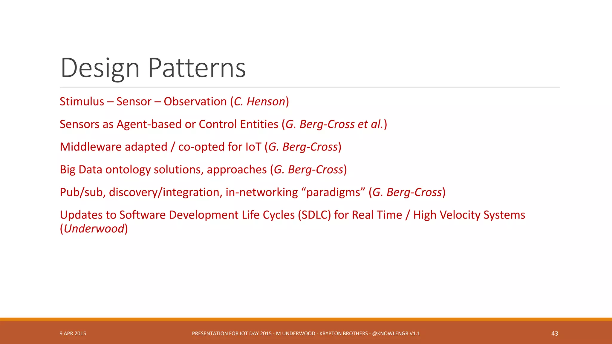 Cross-Cutting Concerns
Temporal measurement, reasoning
Geospatial measurement, reasoning
Message parsing, interpretation (XMPP: “IoT Message Channel”)
◦ Principally rely on work by others?
Ambiguities and Weak Definitions
◦ “Meter” Compare IEC 61968, Multispeak V4.1, IEC 61970, NAESB PAP10 (Steve Ray)
Workflow and Orchestration
◦ Semantic Workflow (Jack Hodges)
◦ Data fusion workflow (Underwood)
Provenance
◦ SSNO + PROVO-O (Jenson), Stale sensor data, failed devices, sensors in motion (Voas)
9 APR 2015 PRESENTATION FOR IOT DAY 2015 - M UNDERWOOD - KRYPTON BROTHERS - @KNOWLENGR V1.2 43
 