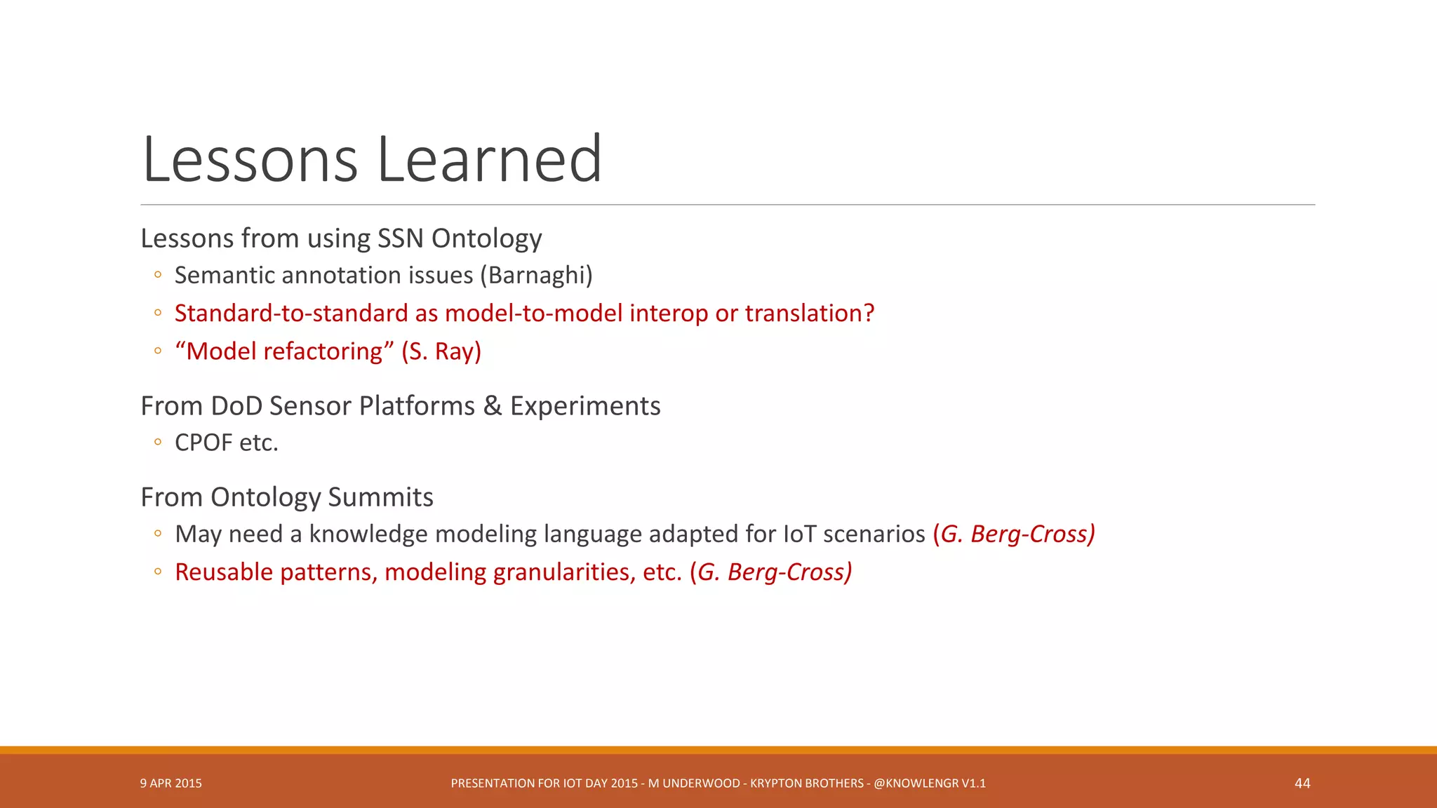 Design Patterns
Stimulus – Sensor – Observation (C. Henson)
Sensors as Agent-based or Control Entities (G. Berg-Cross et al.)
Middleware adapted / co-opted for IoT (G. Berg-Cross)
Big Data ontology solutions, approaches (G. Berg-Cross)
Pub/sub, discovery/integration, in-networking “paradigms” (G. Berg-Cross)
Updates to Software Development Life Cycles (SDLC) for Real Time / High Velocity Systems
(Underwood)
9 APR 2015 PRESENTATION FOR IOT DAY 2015 - M UNDERWOOD - KRYPTON BROTHERS - @KNOWLENGR V1.2 44
 