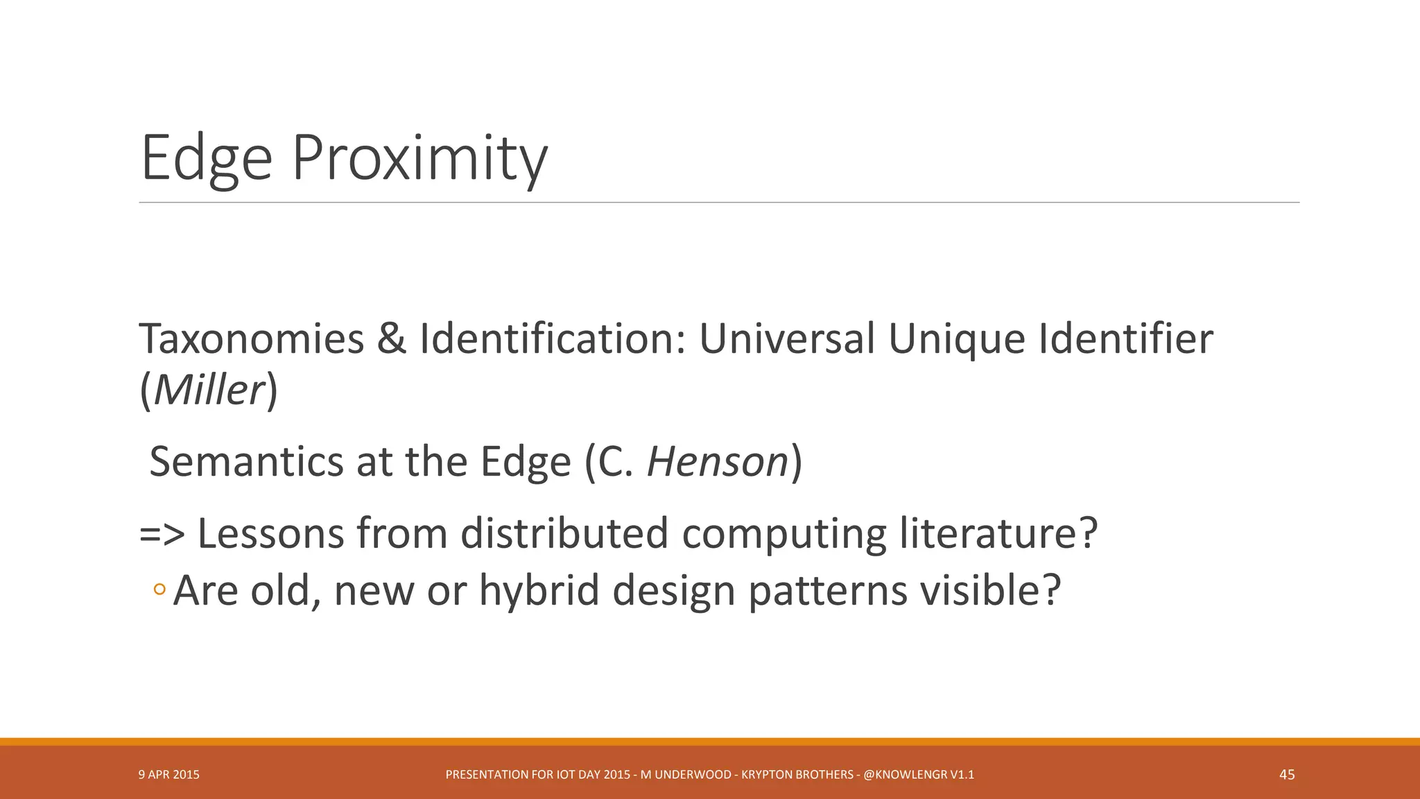 Lessons Learned
Lessons from using SSN Ontology
◦ Semantic annotation issues (Barnaghi)
◦ Standard-to-standard as model-to-model interop or translation?
◦ “Model refactoring” (S. Ray)
From DoD Sensor Platforms & Experiments
◦ CPOF etc.
From Ontology Summits
◦ May need a knowledge modeling language adapted for IoT scenarios (G. Berg-Cross)
◦ Reusable patterns, modeling granularities, etc. (G. Berg-Cross)
9 APR 2015 PRESENTATION FOR IOT DAY 2015 - M UNDERWOOD - KRYPTON BROTHERS - @KNOWLENGR V1.2 45
 