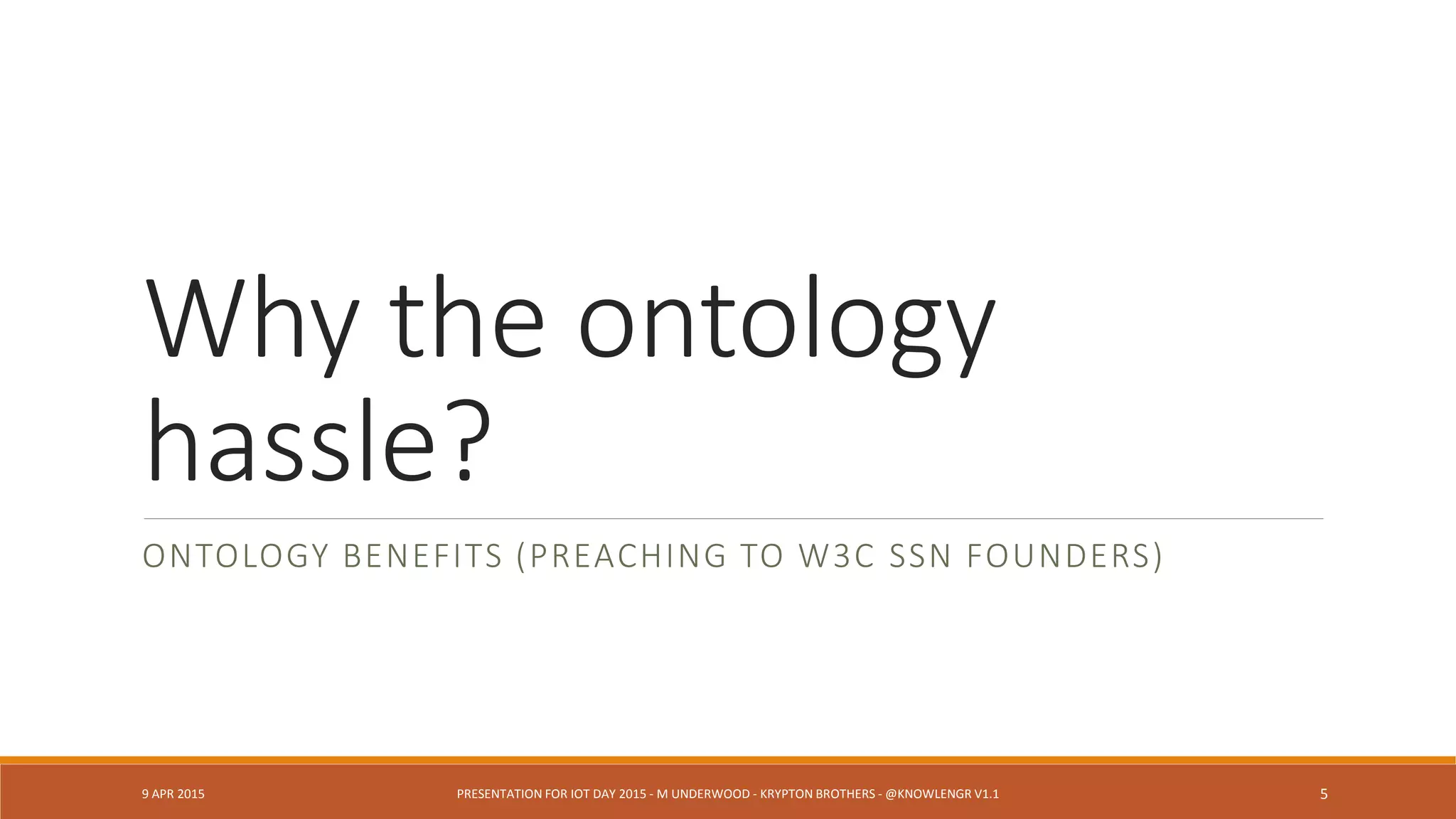 Why the ontology
hassle?
ONTOLOGY BENEFITS (PREACHING TO W3C SSN FOUNDERS)
9 APR 2015 PRESENTATION FOR IOT DAY 2015 - M UNDERWOOD - KRYPTON BROTHERS - @KNOWLENGR V1.2 5
 