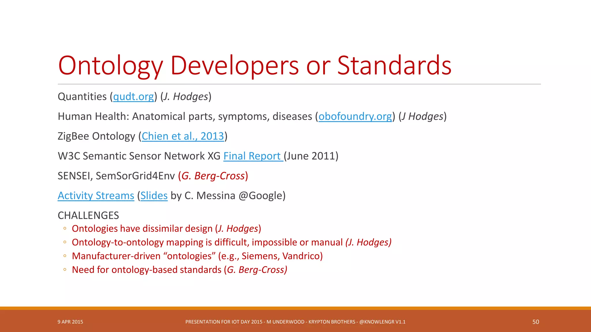 Related Standards & Groupsupdated
OGC Spatial Data (GeoSPARQL, NeoGeo, ISA
Locn)
IEEE TC’s: Smart Cities, Big Data, Cybersecurity,
IoT Communities
Semantic Sensor Web (OGC + SWE specifications)
RFID
W3C Semantic Sensor Networks Incubator Group
BPMN – BPEL: Connect to other enterprise
events, workflow
REST (Bosch)
Thread Group (Google, etc.)
Heterogeneous System Architecture Foundation
Micro Electro Mechanical Systems (MEMS)
Industry Group
Marine Metadata Interoperability Project
City Pulse Project | Knoesis
Temporal Abstractions Ontology
Temporal Ontologies (e.g., SWRLTO)
JSON (Steve Ray)
Apple HomeKit
9 APR 2015 PRESENTATION FOR IOT DAY 2015 - M UNDERWOOD - KRYPTON BROTHERS - @KNOWLENGR V1.2 50
 