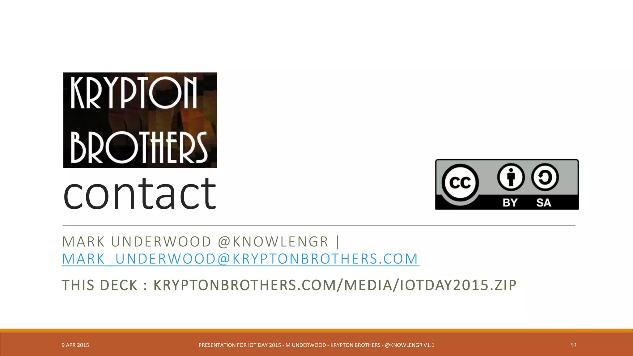 Ontology Developers or Standards
Quantities (qudt.org) (J. Hodges)
Human Health: Anatomical parts, symptoms, diseases (obofoundry.org) (J Hodges)
ZigBee Ontology (Chien et al., 2013)
W3C Semantic Sensor Network XG Final Report (June 2011)
SENSEI, SemSorGrid4Env (G. Berg-Cross)
Activity Streams (Slides by C. Messina @Google)
CHALLENGES
◦ Ontologies have dissimilar design (J. Hodges)
◦ Ontology-to-ontology mapping is difficult, impossible or manual (J. Hodges)
◦ Manufacturer-driven “ontologies” (e.g., Siemens, Vandrico)
◦ Need for ontology-based standards (G. Berg-Cross)
9 APR 2015 PRESENTATION FOR IOT DAY 2015 - M UNDERWOOD - KRYPTON BROTHERS - @KNOWLENGR V1.2 51
 