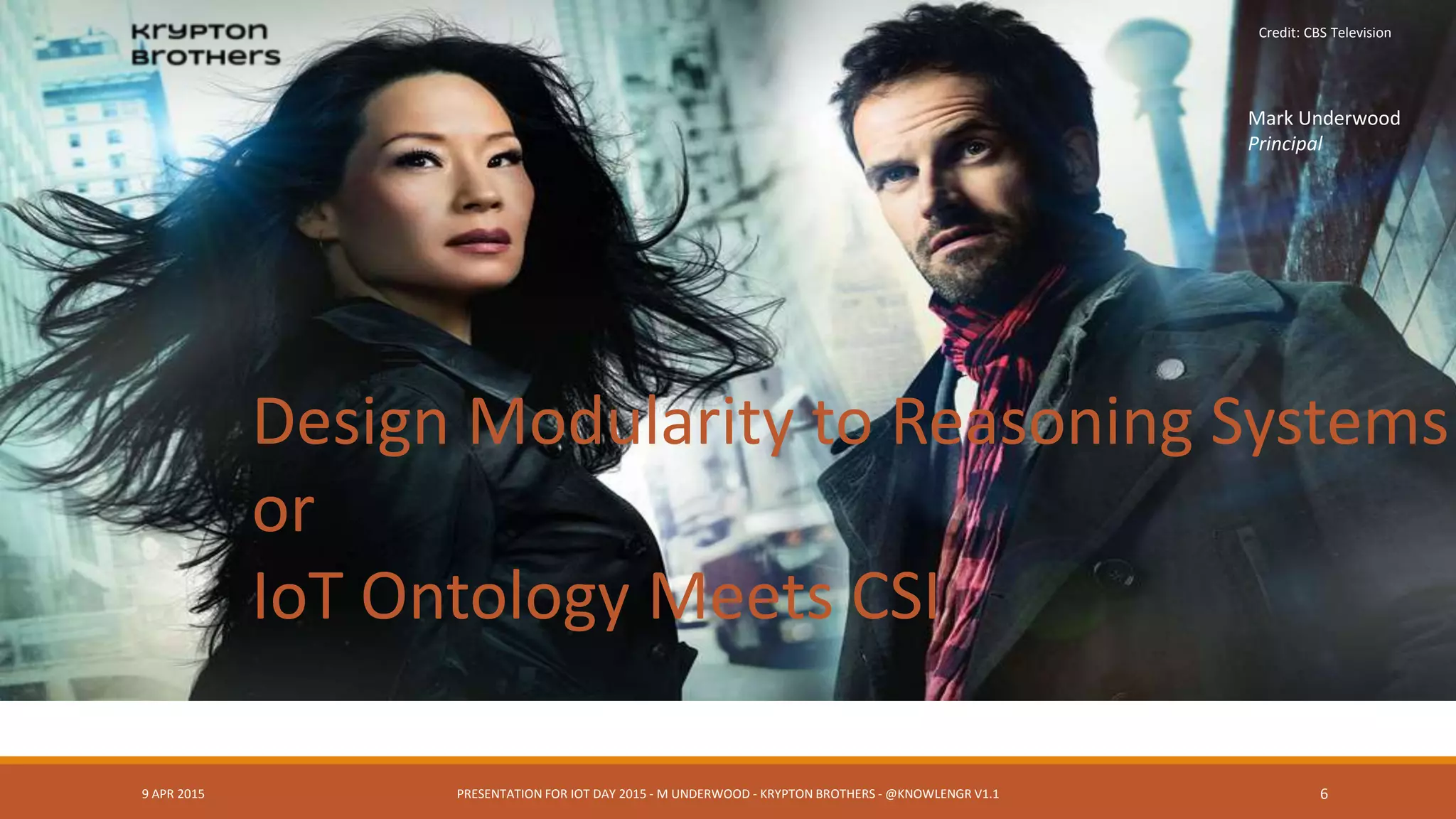 9 APR 2015 PRESENTATION FOR IOT DAY 2015 - M UNDERWOOD - KRYPTON BROTHERS - @KNOWLENGR V1.2 6
Design Modularity to Reasoning Systems
or
IoT Ontology Meets CSI
Credit: CBS Television
Mark Underwood
Principal
 
