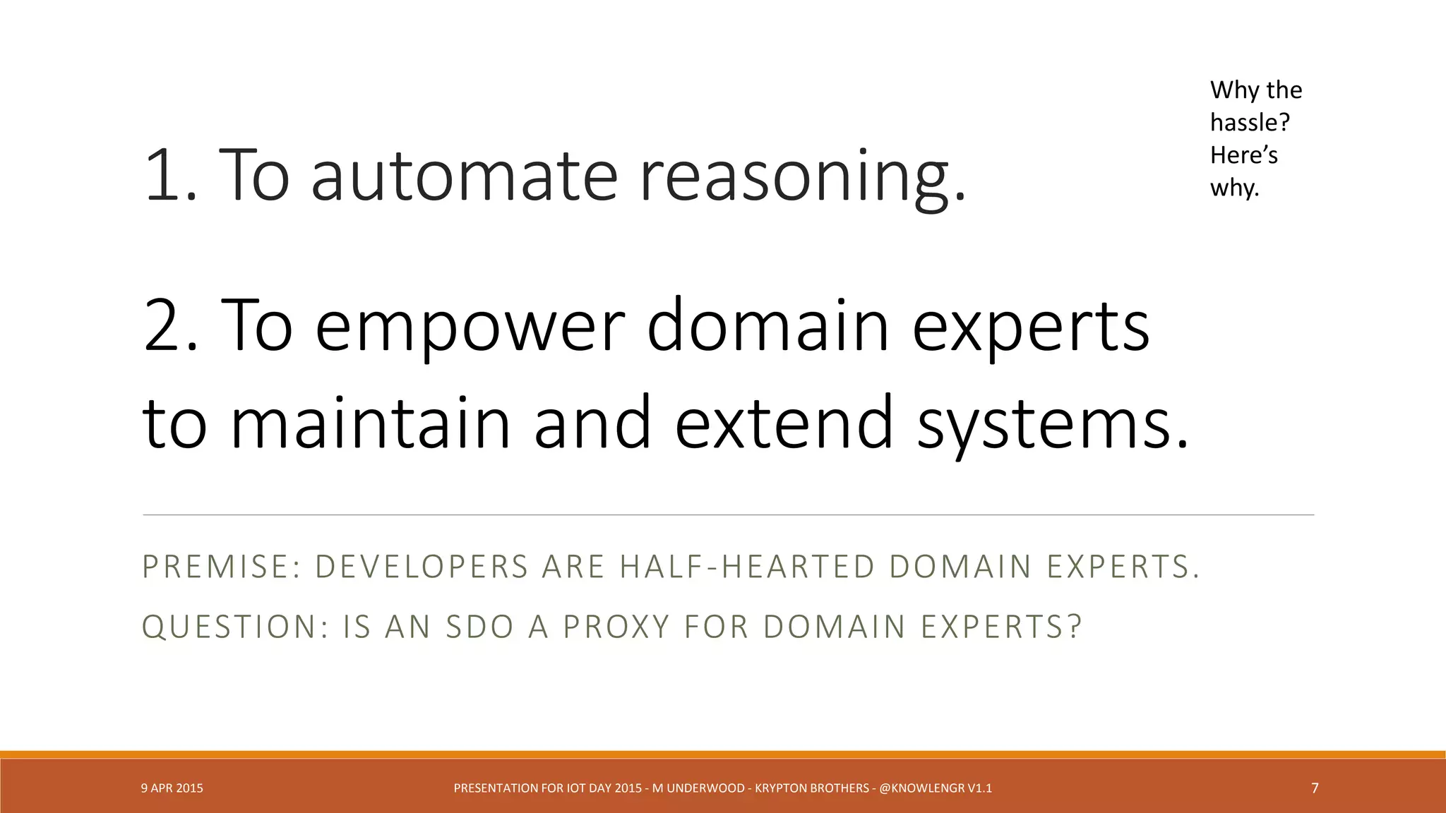 1. To automate reasoning.
PREMISE: DEVELOPERS ARE HALF-HEARTED DOMAIN EXPERTS.
QUESTION: IS AN SDO A PROXY FOR DOMAIN EXPERTS?
9 APR 2015 PRESENTATION FOR IOT DAY 2015 - M UNDERWOOD - KRYPTON BROTHERS - @KNOWLENGR V1.2 7
Why the
hassle?
Here’s
why.
2. To empower domain experts
to maintain and extend systems.
 