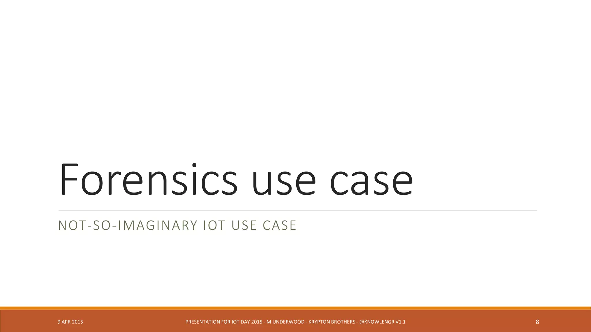 Forensics use case
NOT-SO-IMAGINARY IOT USE CASE
9 APR 2015 PRESENTATION FOR IOT DAY 2015 - M UNDERWOOD - KRYPTON BROTHERS - @KNOWLENGR V1.2 8
 