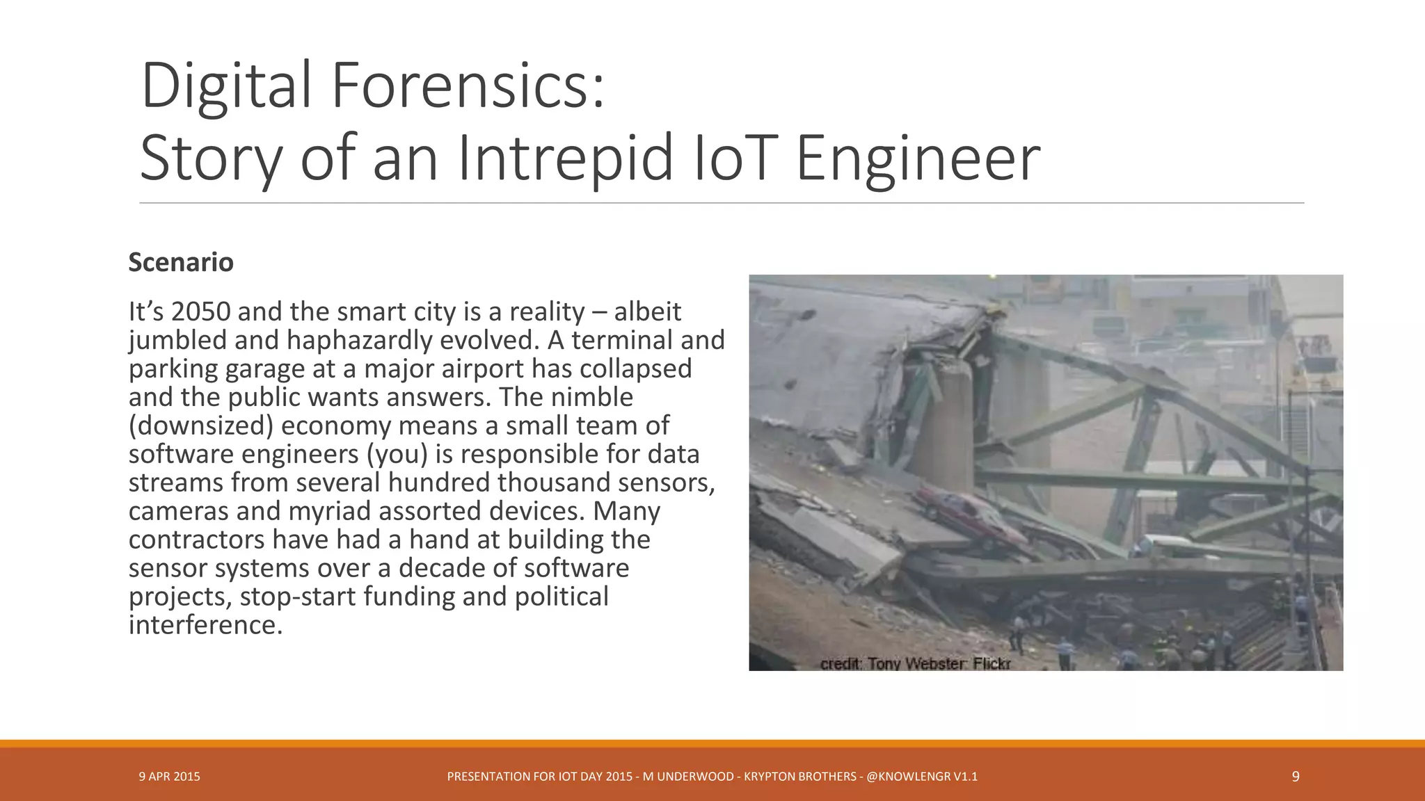 Digital Forensics:
Story of an Intrepid IoT Engineer
Scenario
It’s 2050 and the smart city is a reality – albeit
jumbled and haphazardly evolved. A terminal and
parking garage at a major airport has collapsed
and the public wants answers. The nimble
(downsized) economy means a small team of
software engineers (you) is responsible for data
streams from several hundred thousand sensors,
cameras and myriad assorted devices. Many
contractors have had a hand at building the
sensor systems over a decade of software
projects, stop-start funding and political
interference.
9 APR 2015 PRESENTATION FOR IOT DAY 2015 - M UNDERWOOD - KRYPTON BROTHERS - @KNOWLENGR V1.2 9
 