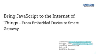 Bring JavaScript to the Internet of
Things - From Embedded Device to Smart
Gateway
Ziran Sun ( ziran.sun@samsung.com)
Philippe Coval (p.coval@samsung.com)
Samsung Research, UK
Feb, 2019
FOSDEM, Brussels
 