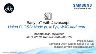 Samsung Open Source Group 1 #CampOSV #InOut2018
Easy IoT with Javascript
Philippe Coval
Samsung Open Source Group / SRUK
philippe.coval@osg.samsung.com
Using FLOSS: Node.js, IoT.js, W3C and more
#CampOSV Hackathon
#InOut2018, Rennes <2018-03-13>
 