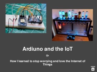 Ardiuno and the IoT
Or
How I learned to stop worrying and love the Internet of
Things
 