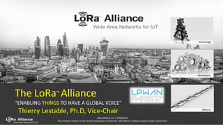 LoRa-Alliance.org - 1
LoRa Alliance, Inc. Confidential.
This material should not be shared with people outside the LoRa Alliance without express written permission
The LoRa™ Alliance
“ENABLING THINGS TO HAVE A GLOBAL VOICE”
Thierry Lestable, Ph.D, Vice-Chair
 