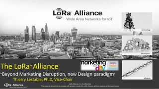 LoRa-Alliance.org - 1
LoRa Alliance, Inc. Confidential.
This material should not be shared with people outside the LoRa Alliance without express written permission
The LoRa™ Alliance
“Beyond Marketing Disruption, new Design paradigm”
Thierry Lestable, Ph.D, Vice-Chair
 
