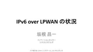 IPv6	over	LPWAN の状況
坂根 昌一
IETF報告会 (100th	シンガポール),	2017年12月15日
イノベーションセンター
シスコシステムズ
 