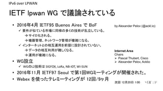 IETF lpwan WG hՓƤ
IPv6	over	LPWAN
by Alexander Pelov (@ackl.io)? 20164 IETF95 Buenos Aires  BoF
 ҪƤƤЈͬζयμgƤ롣
롣
Cͥåȥ`}jˤʤ롣
 󥿩`ͥåȤȤ໥\äǰOӋƤʤ
ǩ`໥äyʤ롣
\ä}jˤʤ롣
? WGO
 WGL2g SIGFOX,	LoRa,	NB-IOT,	WI-SUN
? 201611 IETF97 Seoul ǵ1WGߩ`ƥ󥰤_ߤ줿
? Webex ʹäƥߩ`ƥ󥰤 12/9
Internet Area
Chairs
? Pascal Thubert, Cisco
? Alexander Pelov, Acklio
λ 1220 1:00 c(?`)?
 