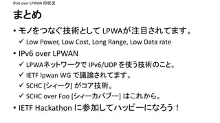 ޤȤ
? ΤĤʤgȤ LPWAעĿƤޤ
 Low	Power,	Low	Cost,	Long	Range,	Low	Data	rate
? IPv6	over	LPWAN
 LPWAͥåȥ` IPv6/UDP	ʹgΤȡ
 IETF	lpwan WG	hՓƤޤ
 SCHC	[`] g
 SCHC	over	Foo	[`Х֩`]	Ϥ줫顣
? IETF	Hackathon	˲μӤƥϥåԩ`ˤʤ
IPv6	over	LPWAN	״r
 