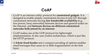CoAP
• CoAP is an internet utility protocol for constrained gadgets. It is
designed to enable simple, constrained devices to join IoT through
constrained networks having low bandwidth availability (e.g.,
low-power, lossy networks), between devices and general nodes on
the Internet, and between devices on different constrained
networks both joined by an internet.
• CoAP makes use of the UDP protocol for lightweight
implementation. It also uses restful architecture, which is just like
the HTTP protocol.
• A 4-byte fixed header and a compact encoding of options enables
small messages that cause no or little fragmentation on the link
layer.
10/3/2019 oneM2M Training in TEC [C-DOT Confidential] 15
 
