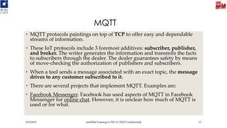 MQTT
• MQTT protocols paintings on top of TCP to offer easy and dependable
streams of information.
• These IoT protocols include 3 foremost additives: subscriber, publisher,
and broker. The writer generates the information and transmits the facts
to subscribers through the dealer. The dealer guarantees safety by means
of move-checking the authorization of publishers and subscribers.
• When a tool sends a message associated with an exact topic, the message
drives to any customer subscribed to it.
• There are several projects that implement MQTT. Examples are:
• Facebook Messenger. Facebook has used aspects of MQTT in Facebook
Messenger for online chat. However, it is unclear how much of MQTT is
used or for what.
10/3/2019 oneM2M Training in TEC [C-DOT Confidential] 17
 