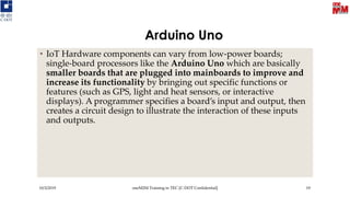 Arduino Uno
• IoT Hardware components can vary from low-power boards;
single-board processors like the Arduino Uno which are basically
smaller boards that are plugged into mainboards to improve and
increase its functionality by bringing out specific functions or
features (such as GPS, light and heat sensors, or interactive
displays). A programmer specifies a board’s input and output, then
creates a circuit design to illustrate the interaction of these inputs
and outputs.
10/3/2019 oneM2M Training in TEC [C-DOT Confidential] 19
 