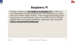 Raspberry Pi
• Another well-known IoT platform is Raspberry Pi 2, which is a
very affordable and tiny computer that can incorporate an entire
web server. Often called “RasPi,” it has enough processing power
and memory to run Windows 10 on it as well as IoT Core. RasPi
exhibits great processing capabilities, especially when using the
Python programming language.
10/3/2019 oneM2M Training in TEC [C-DOT Confidential] 21
 
