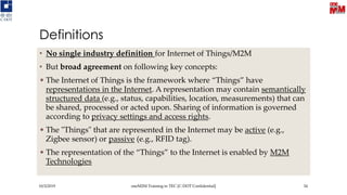 Definitions
• No single industry definition for Internet of Things/M2M
• But broad agreement on following key concepts:
• The Internet of Things is the framework where “Things” have
representations in the Internet. A representation may contain semantically
structured data (e.g., status, capabilities, location, measurements) that can
be shared, processed or acted upon. Sharing of information is governed
according to privacy settings and access rights.
• The "Things" that are represented in the Internet may be active (e.g.,
Zigbee sensor) or passive (e.g., RFID tag).
• The representation of the “Things” to the Internet is enabled by M2M
Technologies
10/3/2019 oneM2M Training in TEC [C-DOT Confidential] 34
 