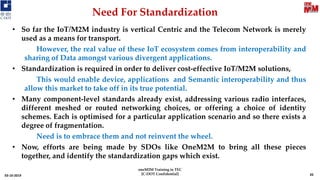Need For Standardization
03-10-2019
• So far the IoT/M2M industry is vertical Centric and the Telecom Network is merely
used as a means for transport.
However, the real value of these IoT ecosystem comes from interoperability and
sharing of Data amongst various divergent applications.
• Standardization is required in order to deliver cost-effective IoT/M2M solutions,
This would enable device, applications and Semantic interoperability and thus
allow this market to take off in its true potential.
• Many component-level standards already exist, addressing various radio interfaces,
different meshed or routed networking choices, or offering a choice of identity
schemes. Each is optimised for a particular application scenario and so there exists a
degree of fragmentation.
Need is to embrace them and not reinvent the wheel.
• Now, efforts are being made by SDOs like OneM2M to bring all these pieces
together, and identify the standardization gaps which exist.
35
oneM2M Training in TEC
[C-DOT Confidential]
 