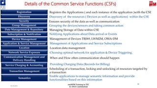 Details of the Common Service Functions (CSFs)
Registration
Security
Discovery
Group Management
Data Management & Repository
Application & Service Management
Device Management
Subscription & Notification
Communication Management and
Delivery Handling
Service Charging & Accounting
Location
Network Service Exposure
Registers the Applications ( and each instance of the application )with the CSE
Discovery of the resources ( Devices as well as applications) within the CSE
Ensures security of the data as well as communication
Grouping the devices/sensors and taking common action
Managing Storage of Data within CSE
Notifying Applications about Data arrival or Events
Management of Devices TR069, LWM2M, OMA-DM
Management of Applications and Service Subscriptions
Location data management
Choosing optimal network for application & Device Triggering,
When and How often communication should happen
Providing Charging Data (Records for Billing)
03-10-2019
46
Transaction Management
Semantics
Scheduling of a transaction, locking and unlocking of resources targeted by
a transaction
Enable applications to manage semantic information and provide
functionalities based on this information
oneM2M Training in TEC
[C-DOT Confidential]
 