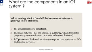 What are the components in an IOT
system ?
IoT technology stack – from IoT devices(sensors, actuators),
gateways to IoT platforms
1. IoT devices(sensors, actuators).
2. The local network (this can include a Gateway, which translates
proprietary communication protocols to Internet Protocol).
3. IoT platforms: Back-end services (enterprise data systems, or PCs
and mobile devices).
Courtsey : www.iotone.com
 