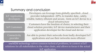 Customers have the freedom of choice, in selecting their
cloud solution provider, IoT device manufacturer and their
application developer for the cloud and device
IoT Customers
Summary and conclusion
59
Developers can leverage from globally specified-, cloud
provider independent- API’s, to transfer data-, safely,
reliable, battery efficient and secure, -form an IoT device to a
cloud infrastructure
IoT Application
developers
Are able to protect their networks from badly developed IoT
applications and use their networks more efficient
Connectivity
provider
oneM2M technology solves common technical problems, in context of IoT
solutions for all stakeholders in the value chain, and allows to focus @ the actual
IoT application
 