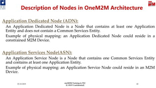 03-10-2019 60
Description of Nodes in OneM2M Architecture
Application Dedicated Node (ADN):
An Application Dedicated Node is a Node that contains at least one Application
Entity and does not contain a Common Services Entity.
Example of physical mapping: an Application Dedicated Node could reside in a
constrained M2M Device.
Application Services Node(ASN):
An Application Service Node is a Node that contains one Common Services Entity
and contains at least one Application Entity.
Example of physical mapping: an Application Service Node could reside in an M2M
Device.
Application Dedicated Node (ADN):
An Application Dedicated Node is a Node that contains at least one Application
Entity and does not contain a Common Services Entity.
Example of physical mapping: an Application Dedicated Node could reside in a
constrained M2M Device.
Application Services Node(ASN):
An Application Service Node is a Node that contains one Common Services Entity
and contains at least one Application Entity.
Example of physical mapping: an Application Service Node could reside in an M2M
Device.
oneM2M Training in TEC
[C-DOT Confidential]
 
