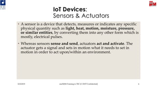 IoT Devices:
Sensors & Actuators
• A sensor is a device that detects, measures or indicates any specific
physical quantity such as light, heat, motion, moisture, pressure,
or similar entities, by converting them into any other form which is
mostly, electrical pulses.
• Whereas sensors sense and send, actuators act and activate. The
actuator gets a signal and sets in motion what it needs to set in
motion in order to act upon/within an environment.
10/3/2019 oneM2M Training in TEC [C-DOT Confidential] 6
 