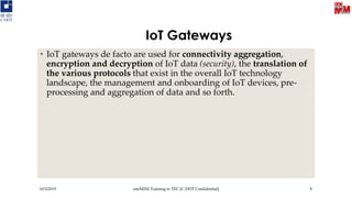 IoT Gateways
• IoT gateways de facto are used for connectivity aggregation,
encryption and decryption of IoT data (security), the translation of
the various protocols that exist in the overall IoT technology
landscape, the management and onboarding of IoT devices, pre-
processing and aggregation of data and so forth.
10/3/2019 oneM2M Training in TEC [C-DOT Confidential] 8
 