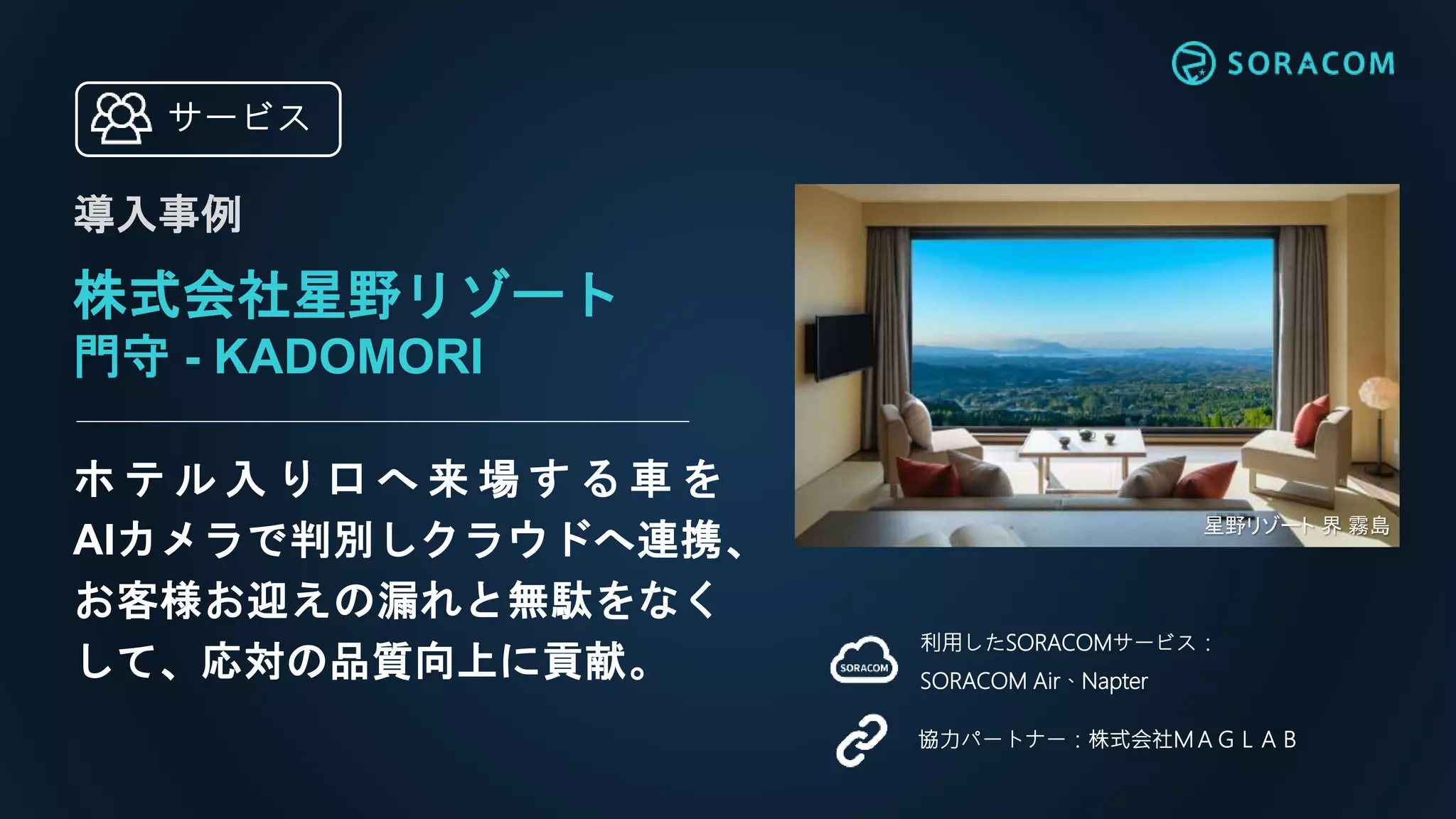 ホ テ ル 入 り 口 へ 来 場 す る 車 を
AIカメラで判別しクラウドへ連携、
お客様お迎えの漏れと無駄をなく
して、応対の品質向上に貢献。
利用したSORACOMサービス：
SORACOM Air、Napter
協力パートナー：株式会社ＭＡＧＬＡＢ
サービス
株式会社星野リゾート
門守 - KADOMORI
導入事例
星野リゾート 界 霧島
 