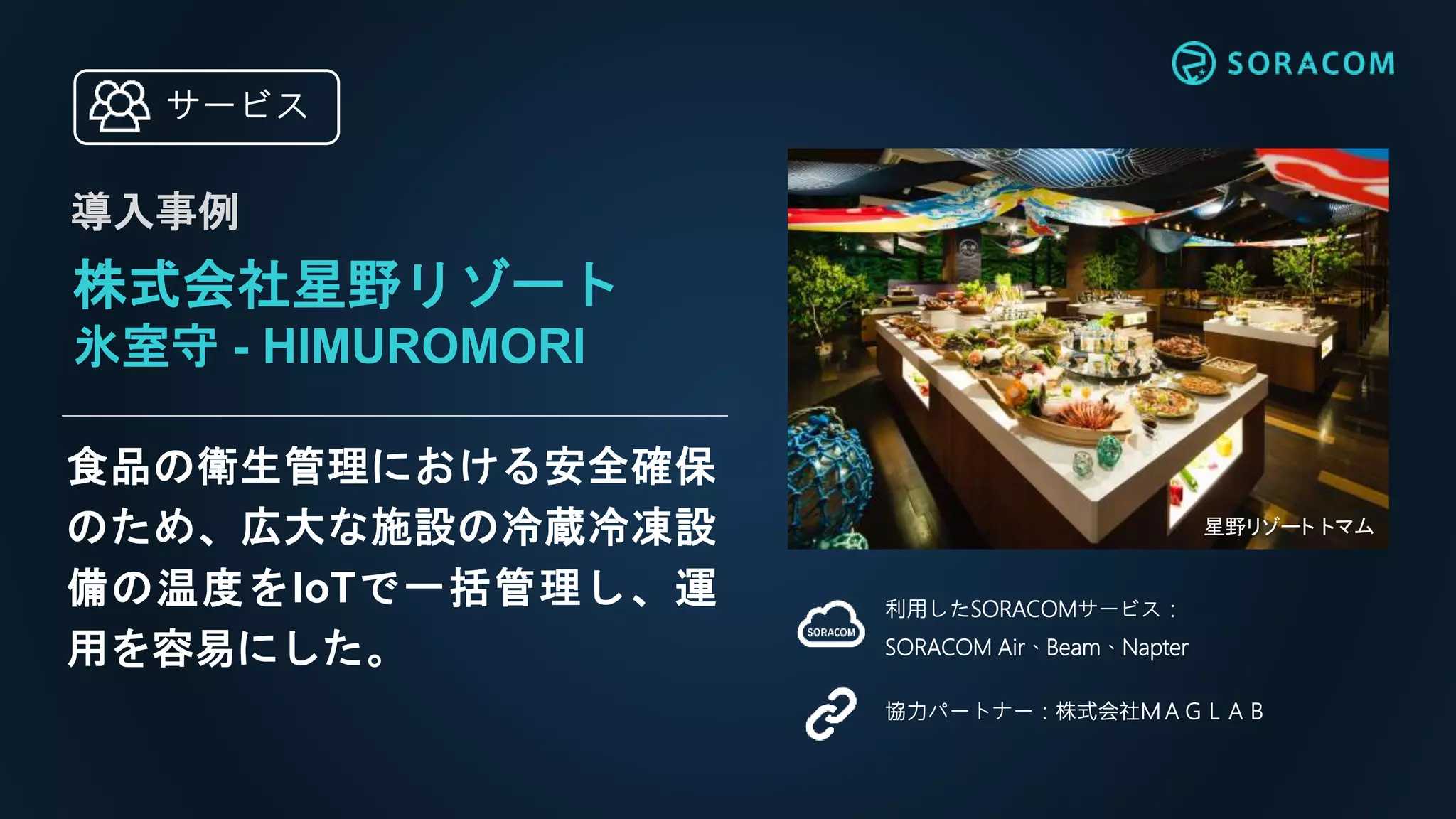 食品の衛生管理における安全確保
のため、広大な施設の冷蔵冷凍設
備の温度をIoTで一括管理し、運
用を容易にした。
利用したSORACOMサービス：
SORACOM Air、Beam、Napter
協力パートナー：株式会社ＭＡＧＬＡＢ
株式会社星野リゾート
氷室守 - HIMUROMORI
導入事例
サービス
星野リゾート トマム
 