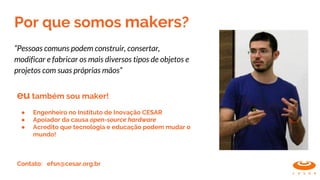 Por que somos makers?
“Pessoas comuns podem construir, consertar,
modificar e fabricar os mais diversos tipos de objetos e
projetos com suas próprias mãos”
eu também sou maker!
● Engenheiro no Instituto de Inovação CESAR
● Apoiador da causa open-source hardware
● Acredito que tecnologia e educação podem mudar o
mundo!
Contato: efsn@cesar.org.br
 